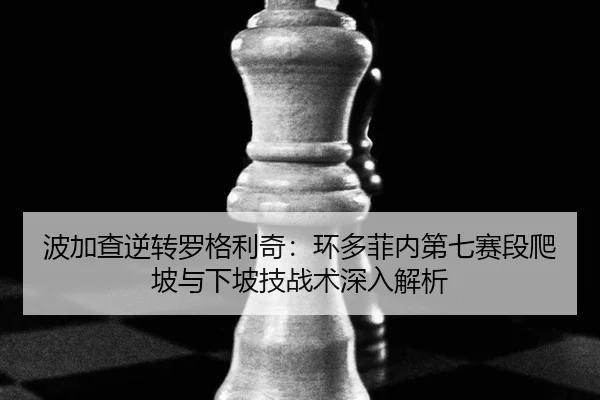 波加查逆转罗格利奇：环多菲内第七赛段爬坡与下坡技战术深入解析
